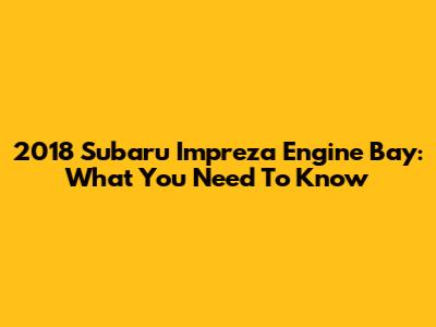 2018 Subaru Impreza Engine Bay: What You Need To Know