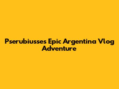 Pserubiusse's Epic Argentina Vlog Adventure