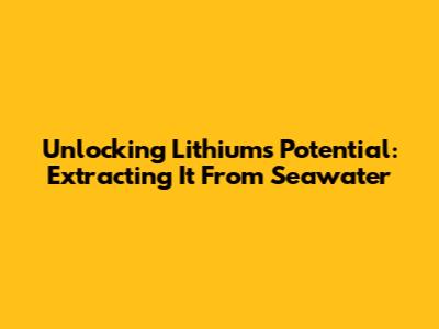 Unlocking Lithium's Potential: Extracting It From Seawater
